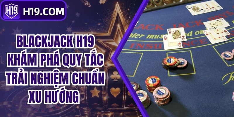 Blackjack H19 Khám Phá Quy Tắc Trải Nghiệm Chuẩn Xu Hướng